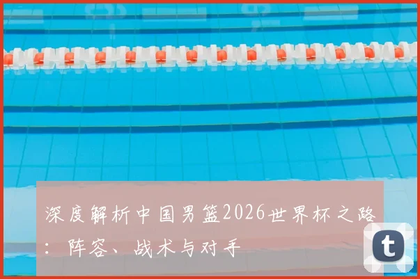 深度解析中国男篮2026世界杯之路：阵容、战术与对手