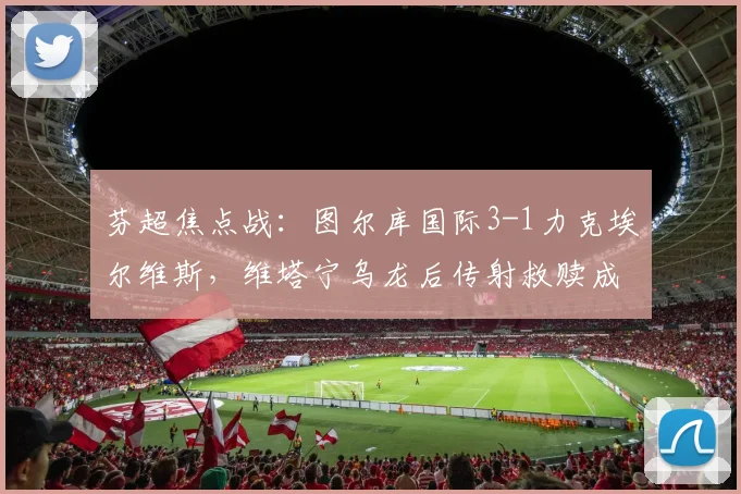 芬超焦点战：图尔库国际3-1力克埃尔维斯，维塔宁乌龙后传射救赎成转折