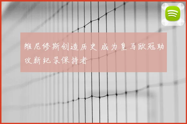 维尼修斯创造历史 成为皇马欧冠助攻新纪录保持者