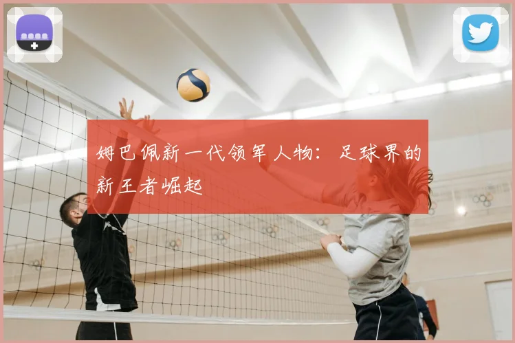 姆巴佩新一代领军人物：足球界的新王者崛起