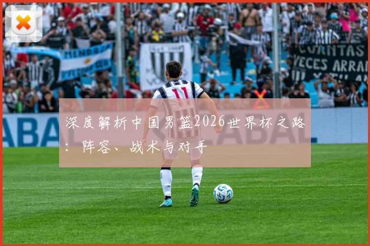 深度解析中国男篮2026世界杯之路：阵容、战术与对手