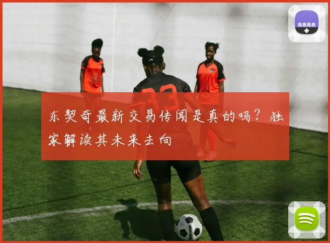 东契奇最新交易传闻是真的吗？独家解读其未来去向
