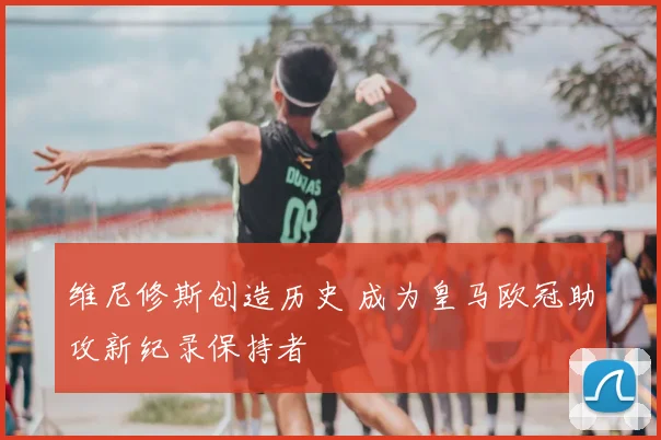 维尼修斯创造历史 成为皇马欧冠助攻新纪录保持者