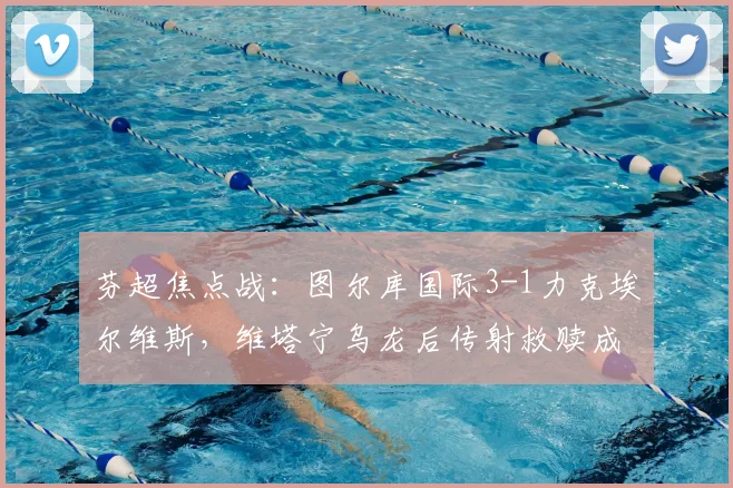 芬超焦点战:图尔库国际3-1力克埃尔维斯,维塔宁乌龙后传射救赎成转折