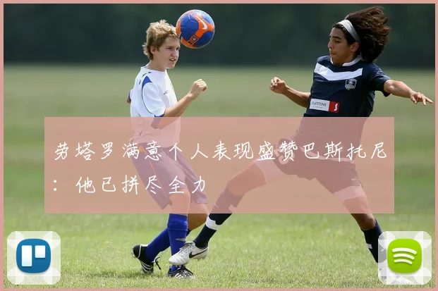 劳塔罗满意个人表现盛赞巴斯托尼:他已拼尽全力