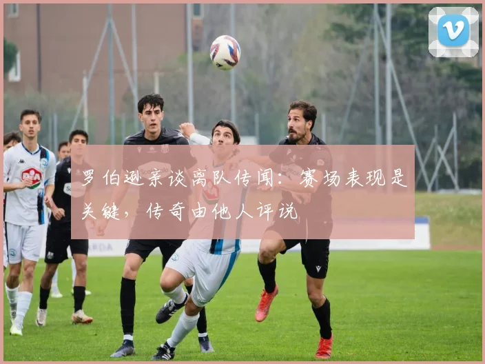 罗伯逊亲谈离队传闻：赛场表现是关键，传奇由他人评说