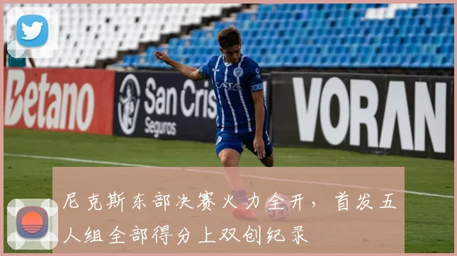 尼克斯东部决赛火力全开,首发五人组全部得分上双创纪录
