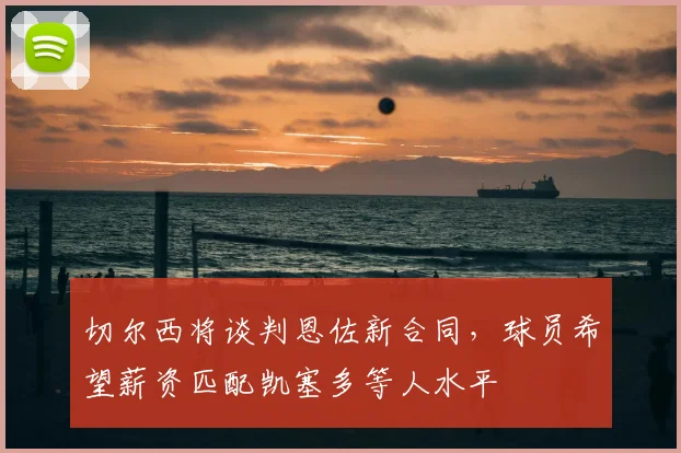 切尔西将谈判恩佐新合同,球员希望薪资匹配凯塞多等人水平