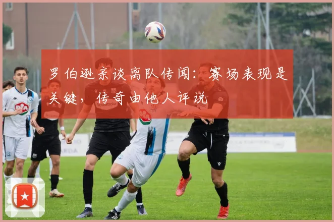 罗伯逊亲谈离队传闻:赛场表现是关键,传奇由他人评说