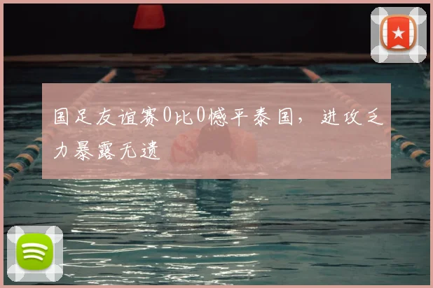 国足友谊赛0比0憾平泰国，进攻乏力暴露无遗